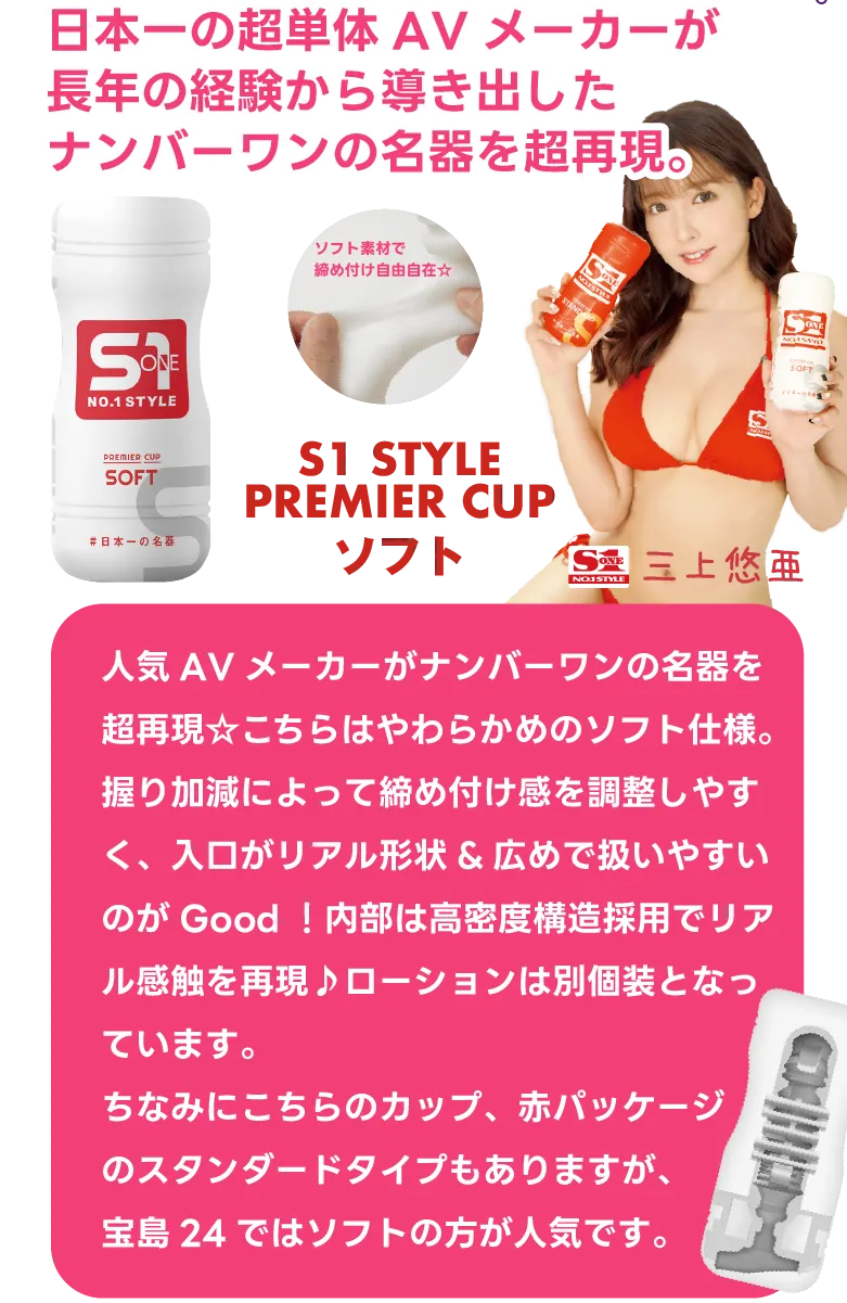 『S1 NO.1 STYLE PREMIER CUP SOFT』日本一の超単体AVメーカーが長年の経験から導き出したナンバーワンの名器を超再現。人気AVメーカーがナンバーワンの名器を超再現☆こちらはやわらかめのソフト仕様。握り加減によって締め付け感を調整しやすく、入口がリアル形状&広めで扱いやすいのがGood！内部は高密度構造採用でリアル感触を再現♪ローションは別個装となっています。ちなみにこちらのカップ、赤パッケージのスタンダードタイプもありますが、宝島24ではソフトの方が人気です。