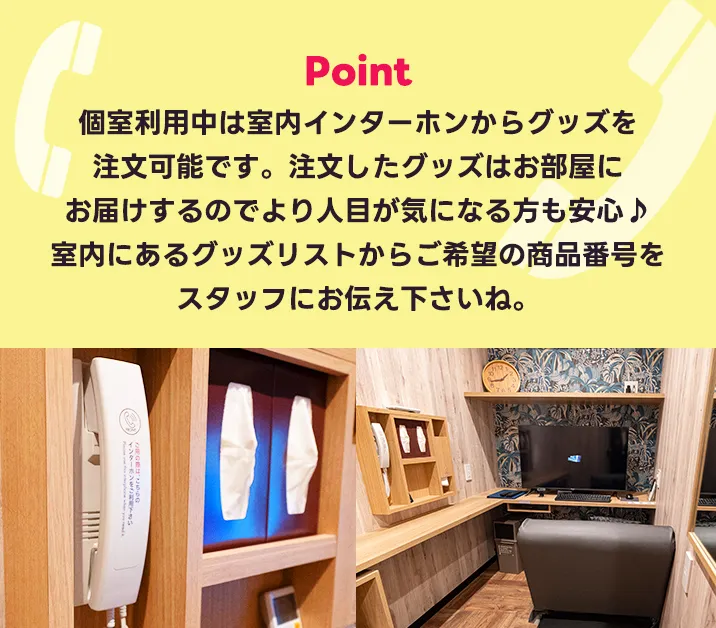 個室利用中は室内インターホンからグッズを注文可能です。注文したグッズはお部屋にお届けするのでより人目が気になる方も安心♪<br>ご希望の室内にあるグッズリストの商品番号をスタッフにお伝え下さいね。