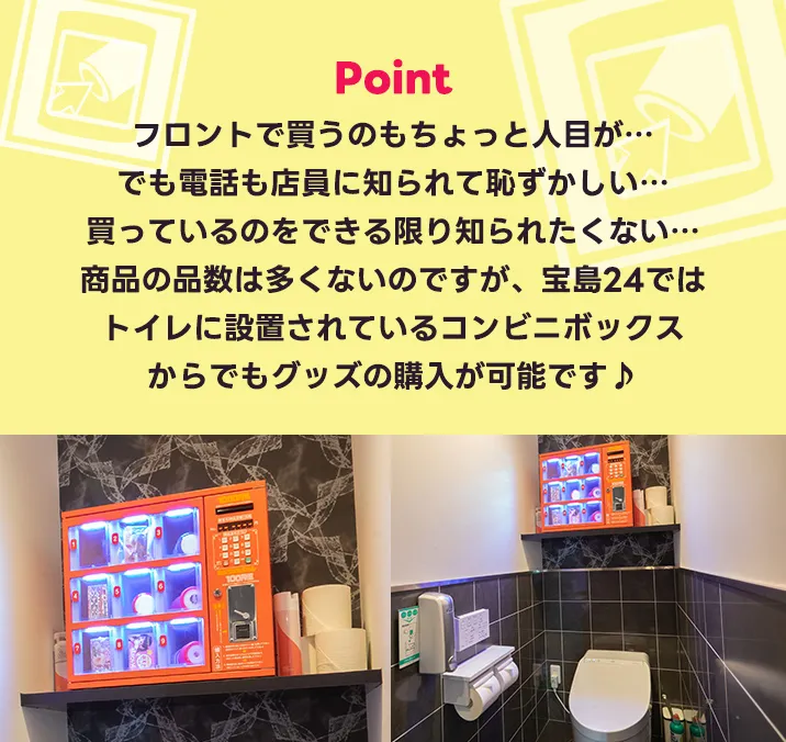 フロントで買うのもちょっと人目が…でも電話も店員に知られて恥ずかしい…買っているのをできる限り知られたくない…商品の品数は多くないのですが、宝島24ではトイレに設置されているコンビニボックスからでもグッズの購入が可能です♪是非宝島24をご利用くださいませ。